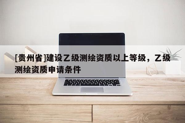 [貴州省]建設(shè)乙級測繪資質(zhì)以上等級，乙級測繪資質(zhì)申請條件