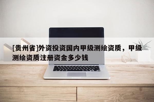 [貴州省]外資投資國內(nèi)甲級測繪資質(zhì)，甲級測繪資質(zhì)注冊資金多少錢