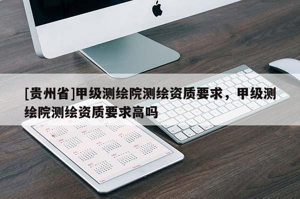 [貴州省]甲級測繪院測繪資質(zhì)要求，甲級測繪院測繪資質(zhì)要求高嗎