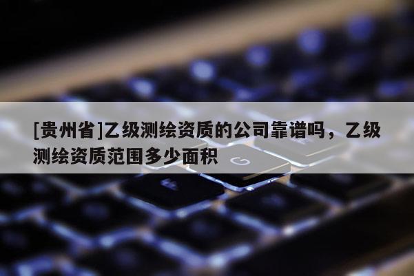 [貴州省]乙級測繪資質(zhì)的公司靠譜嗎，乙級測繪資質(zhì)范圍多少面積