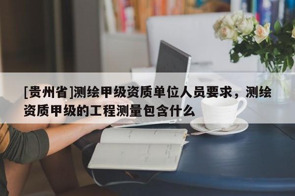 [貴州省]測(cè)繪甲級(jí)資質(zhì)單位人員要求，測(cè)繪資質(zhì)甲級(jí)的工程測(cè)量包含什么