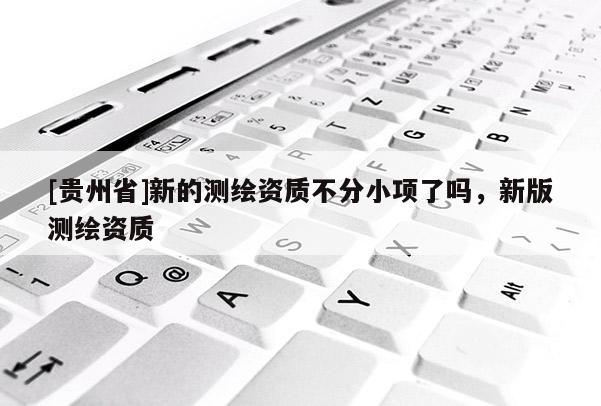 [貴州省]新的測繪資質(zhì)不分小項了嗎，新版測繪資質(zhì)