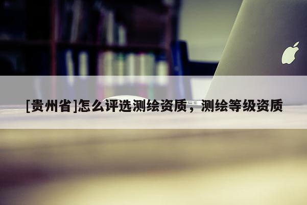 [貴州省]怎么評選測繪資質(zhì)，測繪等級資質(zhì)