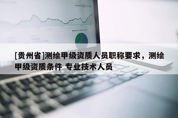 [貴州省]測繪甲級資質(zhì)人員職稱要求，測繪甲級資質(zhì)條件 專業(yè)技術(shù)人員