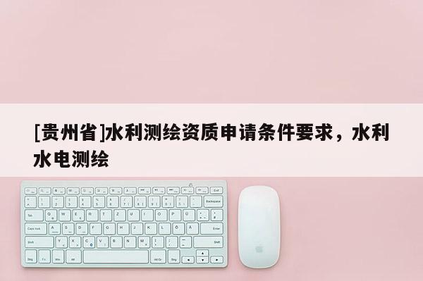 [貴州省]水利測(cè)繪資質(zhì)申請(qǐng)條件要求，水利水電測(cè)繪