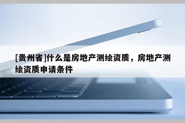 [貴州省]什么是房地產(chǎn)測繪資質，房地產(chǎn)測繪資質申請條件