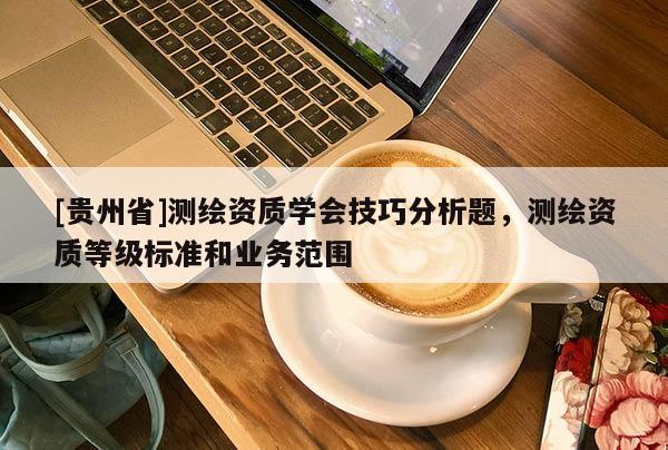 [貴州省]測(cè)繪資質(zhì)學(xué)會(huì)技巧分析題，測(cè)繪資質(zhì)等級(jí)標(biāo)準(zhǔn)和業(yè)務(wù)范圍