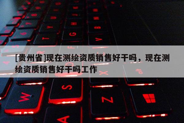 [貴州省]現(xiàn)在測(cè)繪資質(zhì)銷售好干嗎，現(xiàn)在測(cè)繪資質(zhì)銷售好干嗎工作