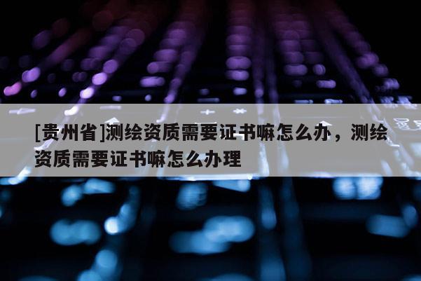 [貴州省]測繪資質(zhì)需要證書嘛怎么辦，測繪資質(zhì)需要證書嘛怎么辦理