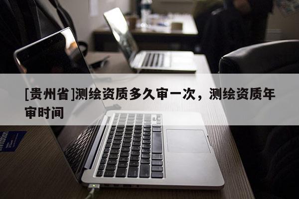 [貴州省]測繪資質多久審一次，測繪資質年審時間