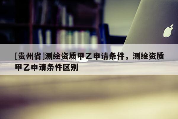 [貴州省]測繪資質(zhì)甲乙申請條件，測繪資質(zhì)甲乙申請條件區(qū)別