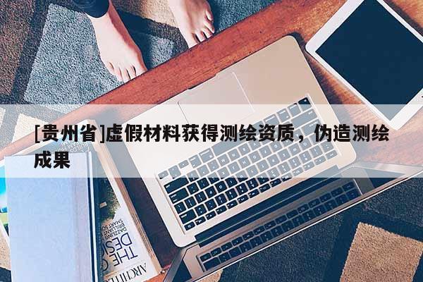 [貴州省]虛假材料獲得測繪資質(zhì)，偽造測繪成果