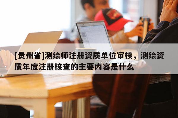[貴州省]測(cè)繪師注冊(cè)資質(zhì)單位審核，測(cè)繪資質(zhì)年度注冊(cè)核查的主要內(nèi)容是什么