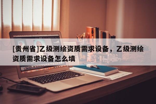 [貴州省]乙級測繪資質(zhì)需求設(shè)備，乙級測繪資質(zhì)需求設(shè)備怎么填