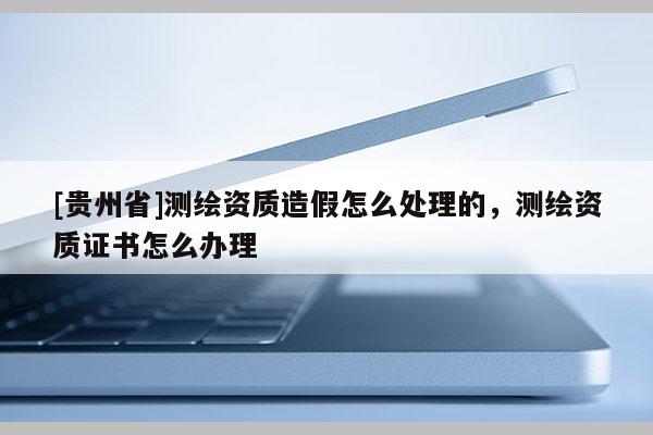 [貴州省]測(cè)繪資質(zhì)造假怎么處理的，測(cè)繪資質(zhì)證書(shū)怎么辦理