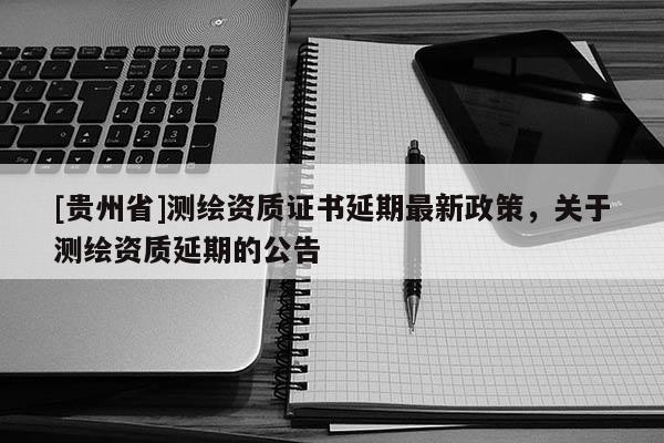 [貴州省]測繪資質(zhì)證書延期最新政策，關(guān)于測繪資質(zhì)延期的公告