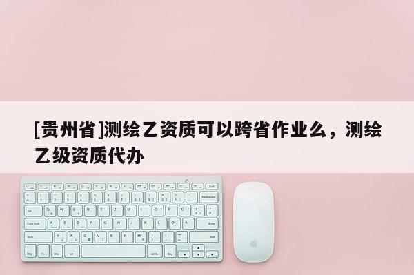 [貴州省]測(cè)繪乙資質(zhì)可以跨省作業(yè)么，測(cè)繪乙級(jí)資質(zhì)代辦