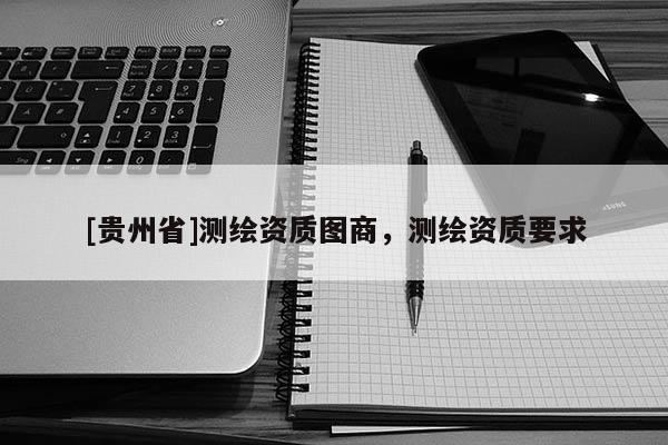 [貴州省]測(cè)繪資質(zhì)圖商，測(cè)繪資質(zhì)要求
