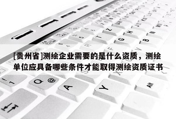 [貴州省]測繪企業(yè)需要的是什么資質(zhì)，測繪單位應(yīng)具備哪些條件才能取得測繪資質(zhì)證書