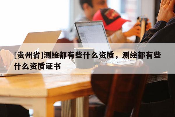[貴州省]測繪都有些什么資質(zhì)，測繪都有些什么資質(zhì)證書