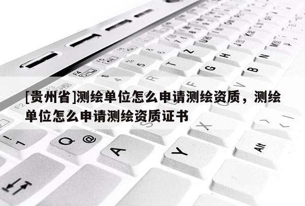 [貴州省]測繪單位怎么申請測繪資質(zhì)，測繪單位怎么申請測繪資質(zhì)證書