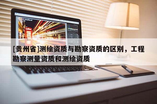 [貴州省]測繪資質(zhì)與勘察資質(zhì)的區(qū)別，工程勘察測量資質(zhì)和測繪資質(zhì)