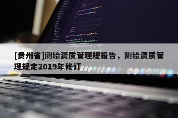 [貴州省]測繪資質(zhì)管理規(guī)報(bào)告，測繪資質(zhì)管理規(guī)定2019年修訂