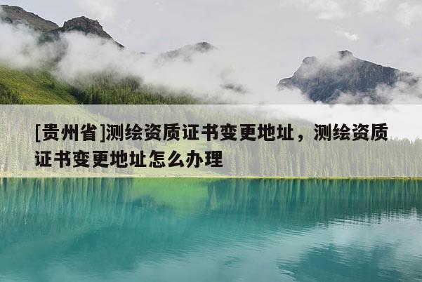 [貴州省]測(cè)繪資質(zhì)證書變更地址，測(cè)繪資質(zhì)證書變更地址怎么辦理