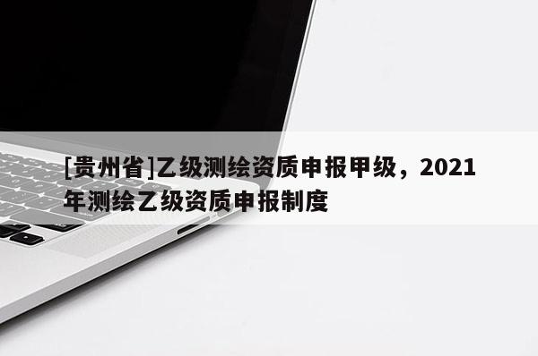 [貴州省]乙級測繪資質(zhì)申報(bào)甲級，2021年測繪乙級資質(zhì)申報(bào)制度