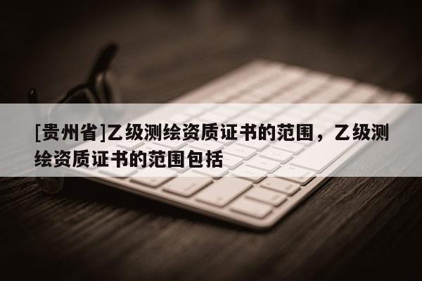 [貴州省]乙級測繪資質(zhì)證書的范圍，乙級測繪資質(zhì)證書的范圍包括