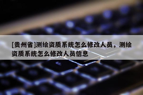 [貴州省]測繪資質系統(tǒng)怎么修改人員，測繪資質系統(tǒng)怎么修改人員信息