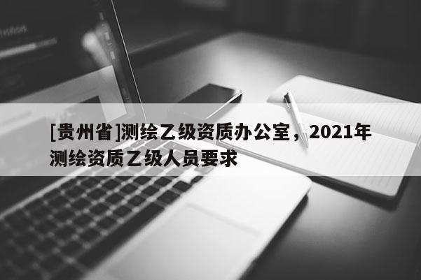 [貴州省]測繪乙級資質(zhì)辦公室，2021年測繪資質(zhì)乙級人員要求