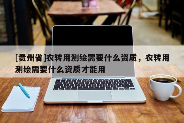 [貴州省]農(nóng)轉(zhuǎn)用測(cè)繪需要什么資質(zhì)，農(nóng)轉(zhuǎn)用測(cè)繪需要什么資質(zhì)才能用