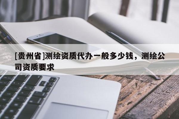 [貴州省]測繪資質(zhì)代辦一般多少錢，測繪公司資質(zhì)要求