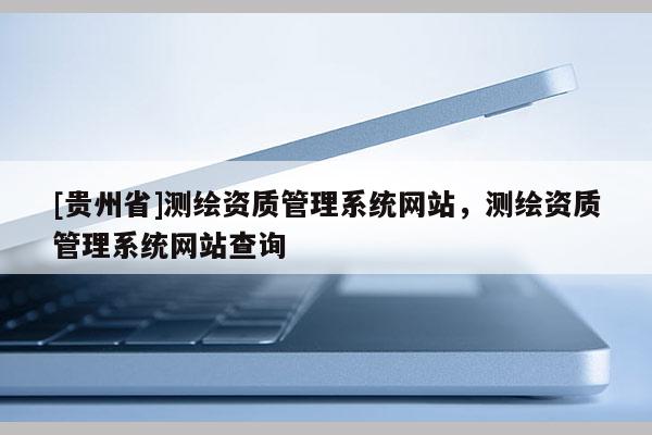 [貴州省]測(cè)繪資質(zhì)管理系統(tǒng)網(wǎng)站，測(cè)繪資質(zhì)管理系統(tǒng)網(wǎng)站查詢