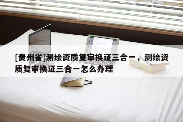 [貴州省]測(cè)繪資質(zhì)復(fù)審換證三合一，測(cè)繪資質(zhì)復(fù)審換證三合一怎么辦理