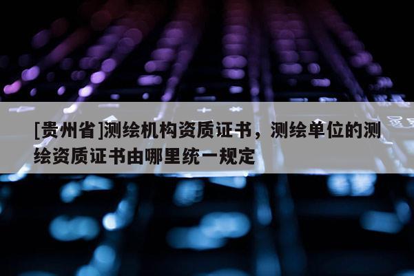 [貴州省]測繪機(jī)構(gòu)資質(zhì)證書，測繪單位的測繪資質(zhì)證書由哪里統(tǒng)一規(guī)定