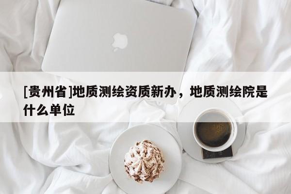 [貴州省]地質(zhì)測繪資質(zhì)新辦，地質(zhì)測繪院是什么單位