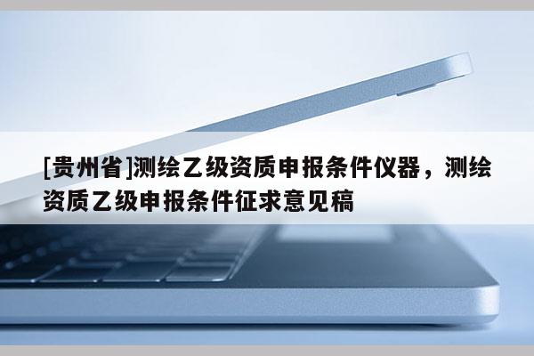 [貴州省]測(cè)繪乙級(jí)資質(zhì)申報(bào)條件儀器，測(cè)繪資質(zhì)乙級(jí)申報(bào)條件征求意見稿