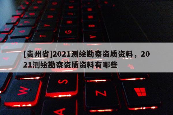 [貴州省]2021測(cè)繪勘察資質(zhì)資料，2021測(cè)繪勘察資質(zhì)資料有哪些