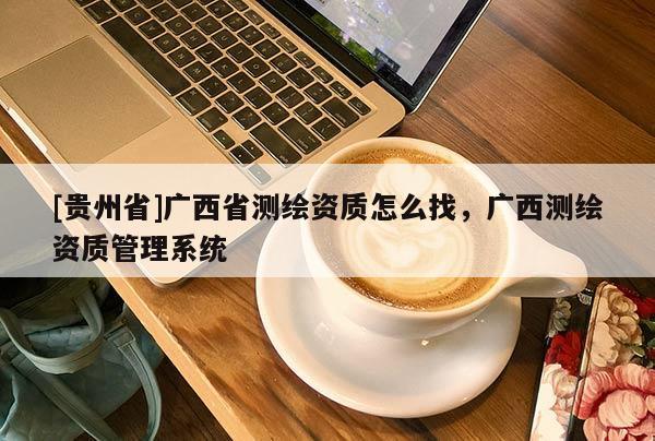 [貴州省]廣西省測繪資質(zhì)怎么找，廣西測繪資質(zhì)管理系統(tǒng)