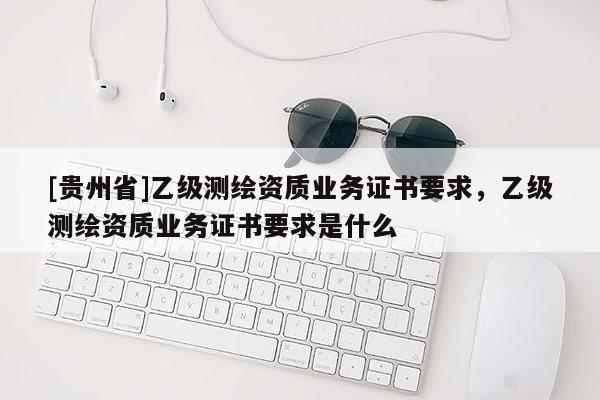 [貴州省]乙級測繪資質(zhì)業(yè)務(wù)證書要求，乙級測繪資質(zhì)業(yè)務(wù)證書要求是什么
