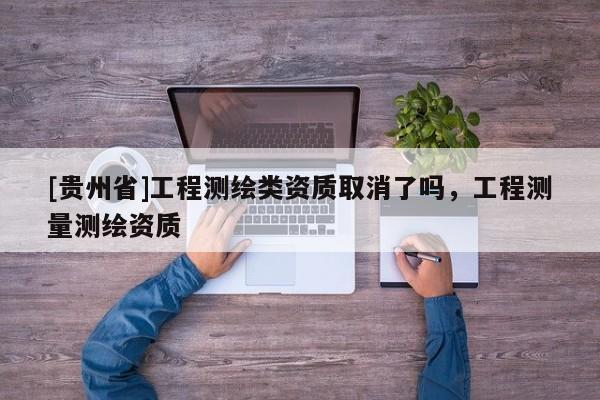 [貴州省]工程測(cè)繪類資質(zhì)取消了嗎，工程測(cè)量測(cè)繪資質(zhì)