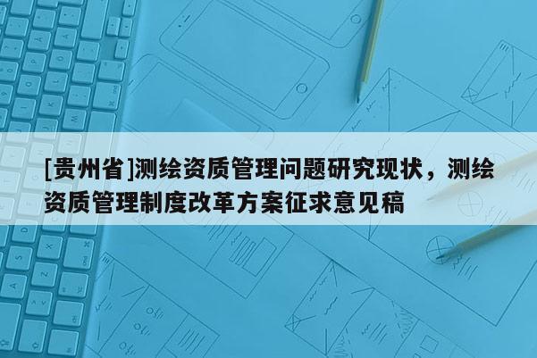 [貴州省]測繪資質(zhì)管理問題研究現(xiàn)狀，測繪資質(zhì)管理制度改革方案征求意見稿