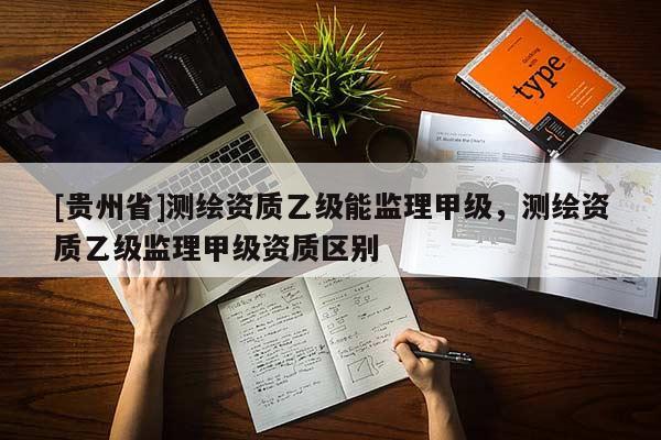 [貴州省]測(cè)繪資質(zhì)乙級(jí)能監(jiān)理甲級(jí)，測(cè)繪資質(zhì)乙級(jí)監(jiān)理甲級(jí)資質(zhì)區(qū)別