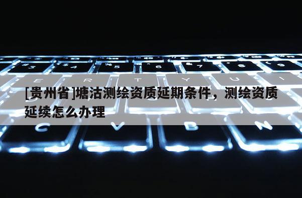 [貴州省]塘沽測(cè)繪資質(zhì)延期條件，測(cè)繪資質(zhì)延續(xù)怎么辦理