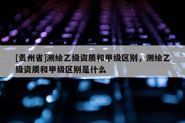 [貴州省]測繪乙級資質(zhì)和甲級區(qū)別，測繪乙級資質(zhì)和甲級區(qū)別是什么