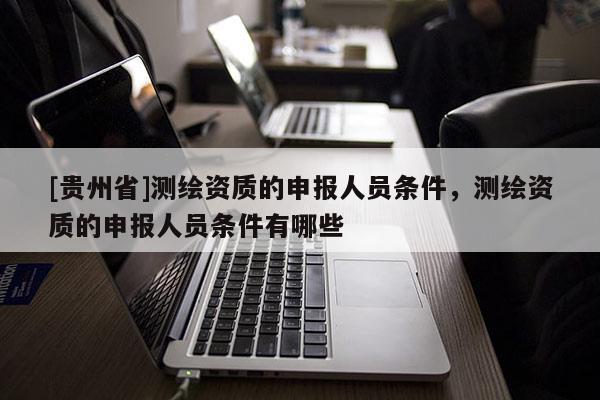 [貴州省]測繪資質(zhì)的申報人員條件，測繪資質(zhì)的申報人員條件有哪些