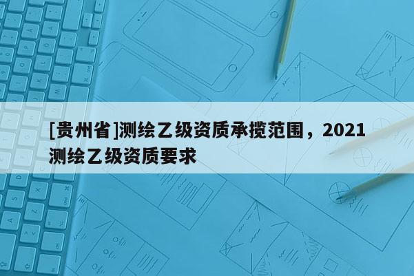 [貴州省]測繪乙級(jí)資質(zhì)承攬范圍，2021測繪乙級(jí)資質(zhì)要求