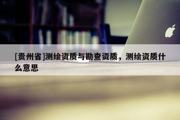 [貴州省]測(cè)繪資質(zhì)與勘查資質(zhì)，測(cè)繪資質(zhì)什么意思